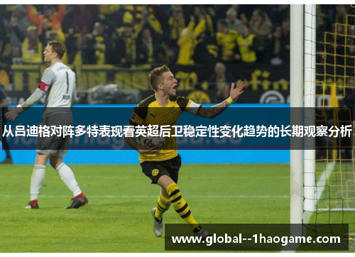 从吕迪格对阵多特表现看英超后卫稳定性变化趋势的长期观察分析