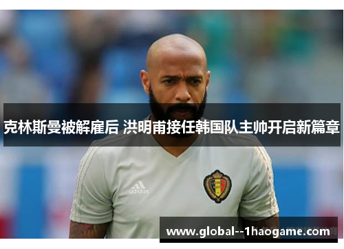 克林斯曼被解雇后 洪明甫接任韩国队主帅开启新篇章