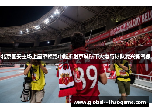 北京国安主场上座率领跑中超折射京城球市火爆与球队复兴新气象